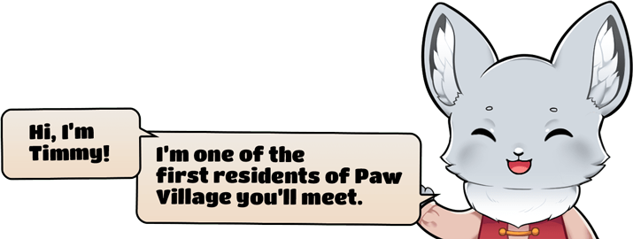 Hi, I'm Timmy! I'm one of the first residents of Paw Village you'll meet.